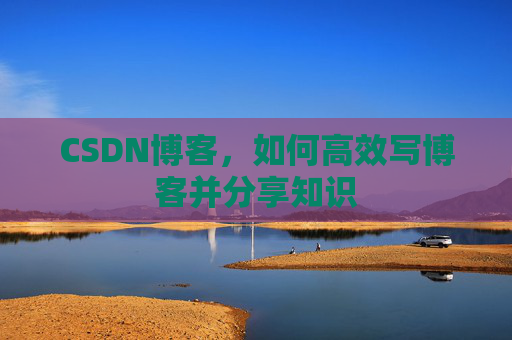 CSDN博客,如何高效写博客并分享知识 CSDN博客,如何高效写博客并分享知识